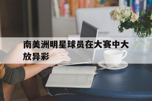 南美洲明星球员在大赛中大放异彩(南美洲球队排名) 南美洲明星球员在大赛中大放异彩(南美洲球队排名)