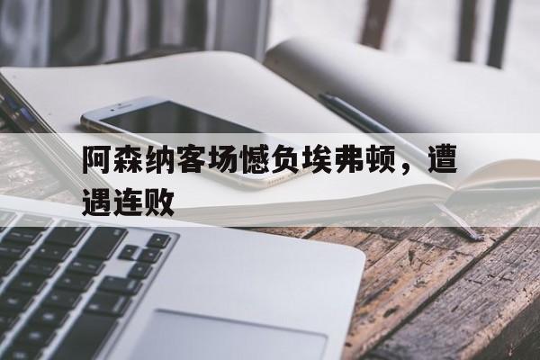 阿森纳客场憾负埃弗顿,遭遇连败是哪一年